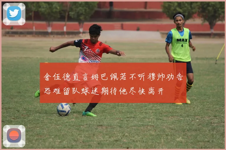 舍伍德直言姆巴佩若不听穆帅劝告恐难留队球迷期待他尽快离开