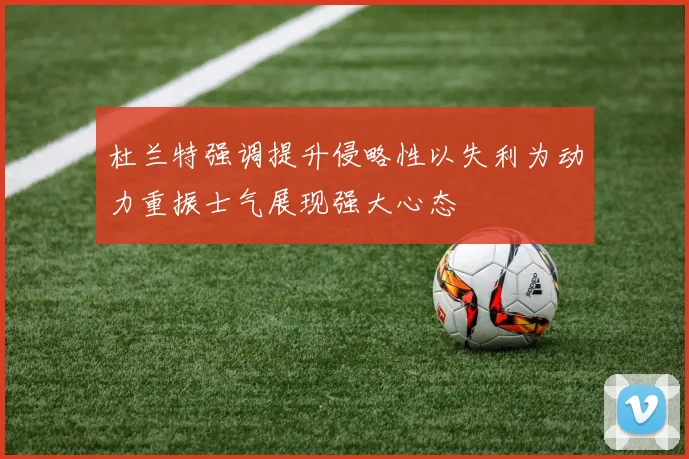 杜兰特强调提升侵略性以失利为动力重振士气展现强大心态