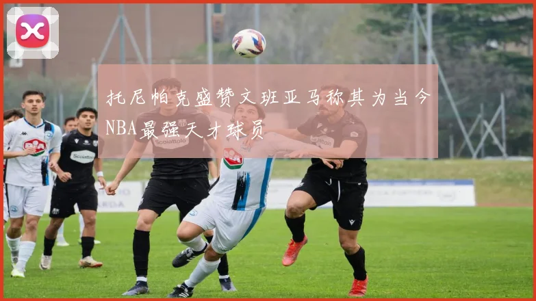 托尼帕克盛赞文班亚马称其为当今NBA最强天才球员