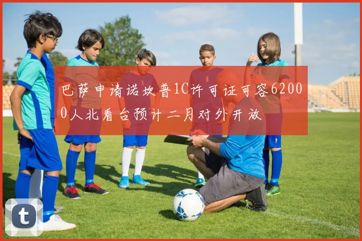 巴萨申请诺坎普1C许可证可容62000人北看台预计二月对外开放