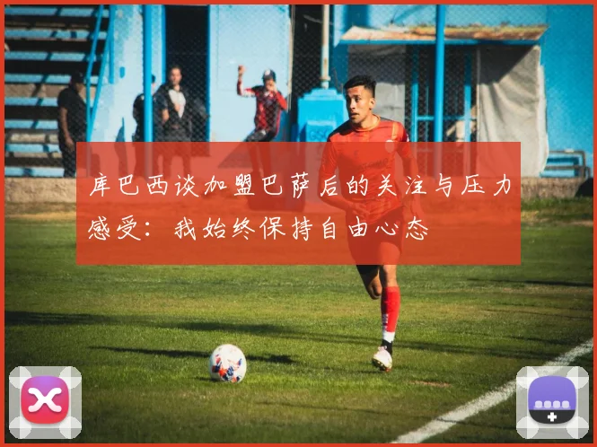 库巴西谈加盟巴萨后的关注与压力感受：我始终保持自由心态