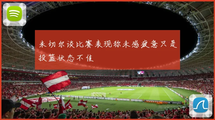 米切尔谈比赛表现称未感疲惫只是投篮状态不佳
