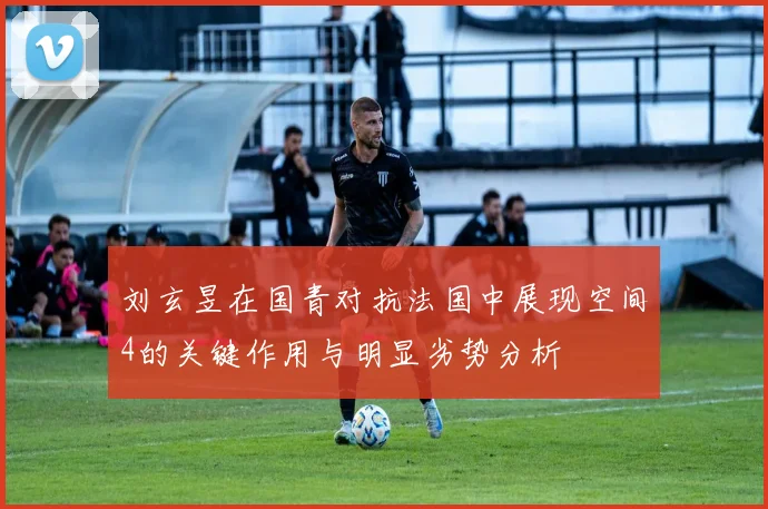 刘玄昱在国青对抗法国中展现空间4的关键作用与明显劣势分析