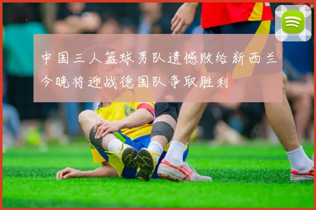 中国三人篮球男队遗憾败给新西兰今晚将迎战德国队争取胜利