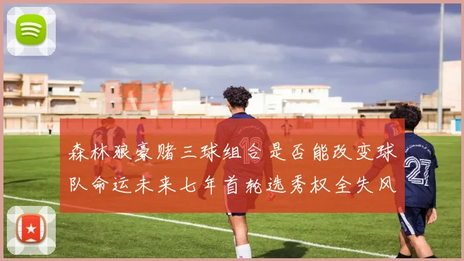 森林狼豪赌三球组合是否能改变球队命运未来七年首轮选秀权全失风险巨大