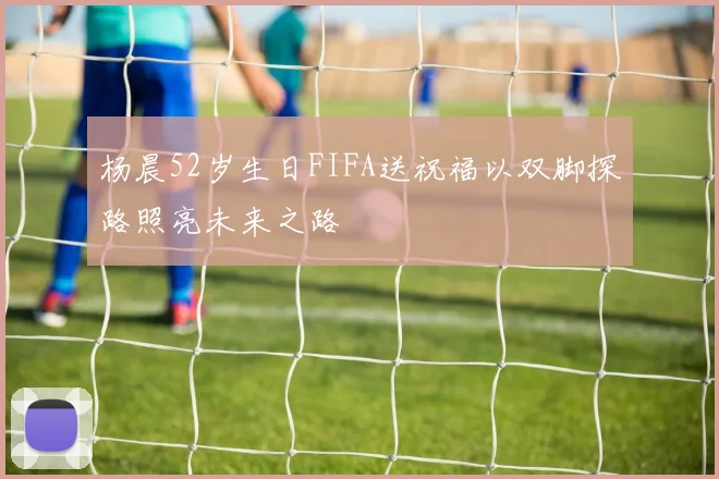 杨晨52岁生日FIFA送祝福以双脚探路照亮未来之路