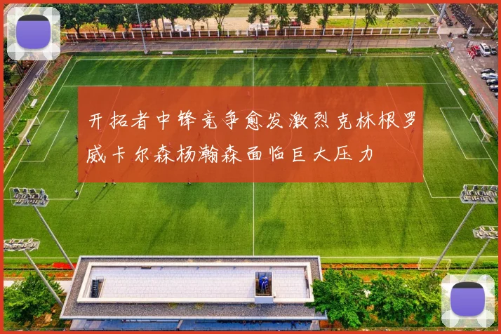 开拓者中锋竞争愈发激烈克林根罗威卡尔森杨瀚森面临巨大压力