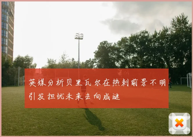 英媒分析贝里瓦尔在热刺前景不明引发担忧未来去向成谜
