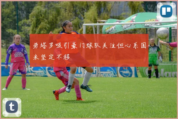 劳塔罗吸引豪门球队关注但心系国米坚定不移