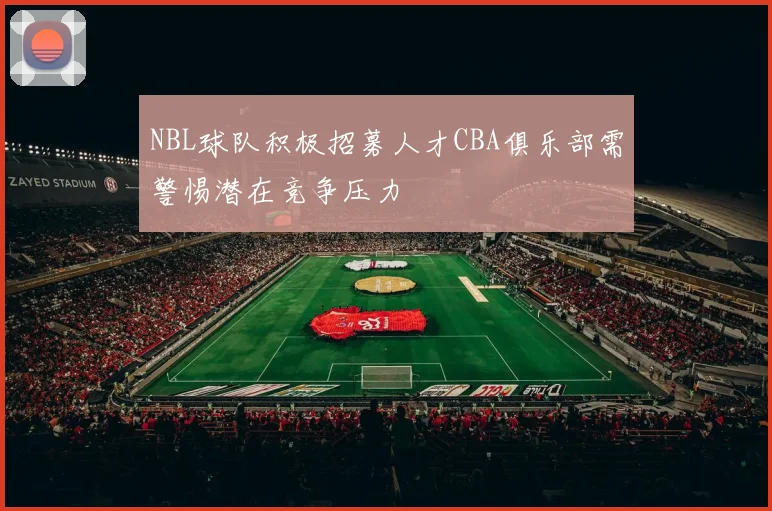 NBL球队积极招募人才CBA俱乐部需警惕潜在竞争压力