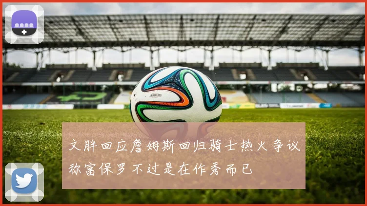 文胖回应詹姆斯回归骑士热火争议称富保罗不过是在作秀而已