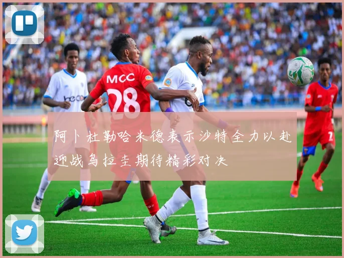 阿卜杜勒哈米德表示沙特全力以赴迎战乌拉圭期待精彩对决