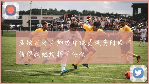 莱顿东方主帅怒斥球员浪费时间不值得我继续捍卫他们