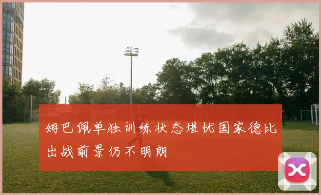 姆巴佩单独训练状态堪忧国家德比出战前景仍不明朗