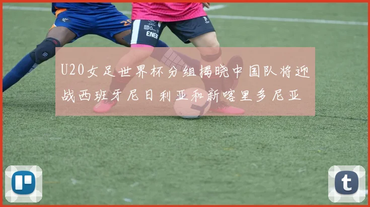 U20女足世界杯分组揭晓中国队将迎战西班牙尼日利亚和新喀里多尼亚