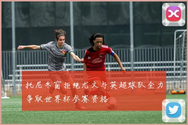 托尼冬窗拒绝尤文与英超球队全力争取世界杯参赛资格