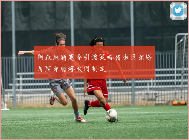 阿森纳新赛季引援策略将由贝尔塔与阿尔特塔共同制定