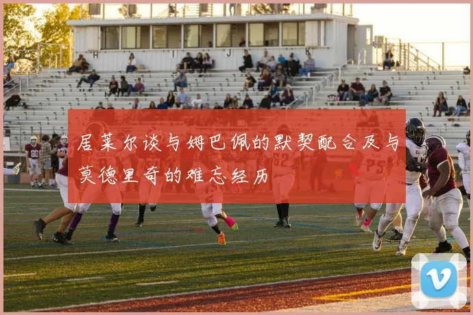 居莱尔谈与姆巴佩的默契配合及与莫德里奇的难忘经历