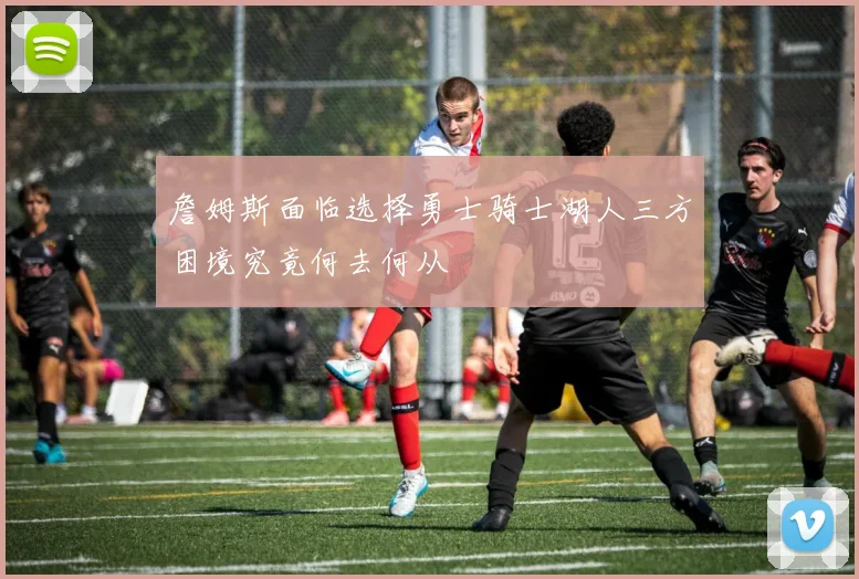 詹姆斯面临选择勇士骑士湖人三方困境究竟何去何从